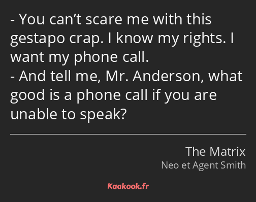 You can’t scare me with this gestapo crap. I know my rights. I want my phone call. And tell me, Mr…
