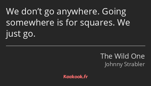 We don’t go anywhere. Going somewhere is for squares. We just go.