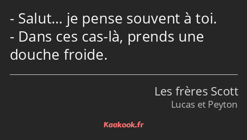 Salut… je pense souvent à toi. Dans ces cas-là, prends une douche froide.