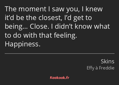 The moment I saw you, I knew it’d be the closest, I’d get to being… Close. I didn’t know what to do…