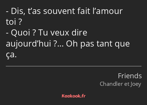 Dis, t’as souvent fait l’amour toi ? Quoi ? Tu veux dire aujourd’hui ?… Oh pas tant que ça.