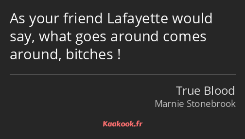 As your friend Lafayette would say, what goes around comes around, bitches !