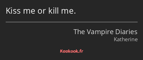 Kiss me or kill me.