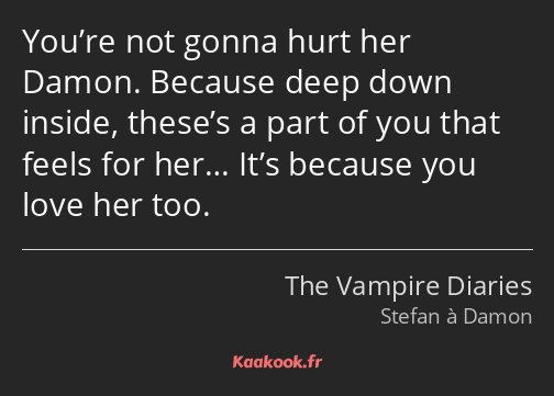 You’re not gonna hurt her Damon. Because deep down inside, these’s a part of you that feels for…