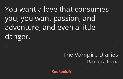 You want a love that consumes you, you want passion, and adventure, and even a little danger.