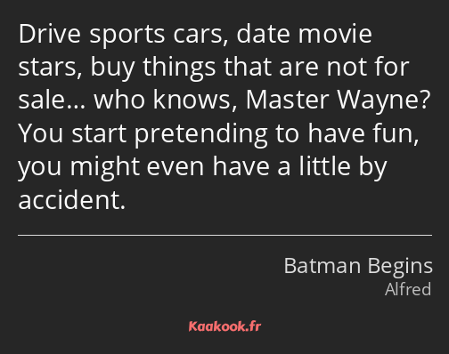 Drive sports cars, date movie stars, buy things that are not for sale… who knows, Master Wayne? You…