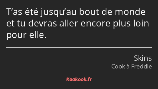 T’as été jusqu’au bout de monde et tu devras aller encore plus loin pour elle.