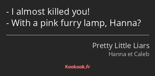 I almost killed you! With a pink furry lamp, Hanna?