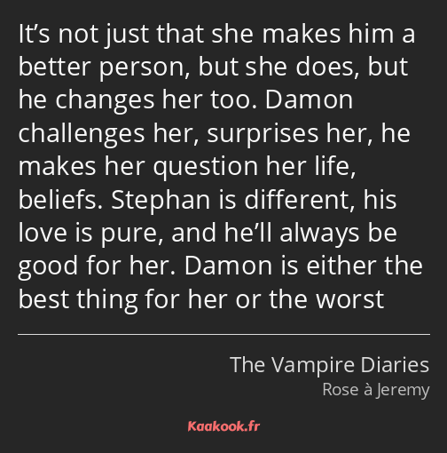 It’s not just that she makes him a better person, but she does, but he changes her too. Damon…