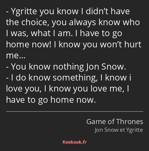 Ygritte you know I didn’t have the choice, you always know who I was, what I am. I have to go home…