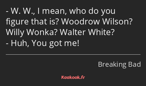 W. W., I mean, who do you figure that is? Woodrow Wilson? Willy Wonka? Walter White? Huh, You got…