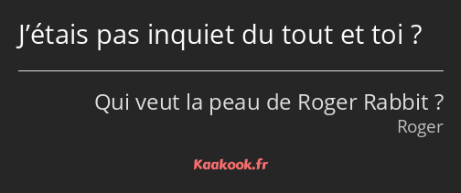 J’étais pas inquiet du tout et toi ?