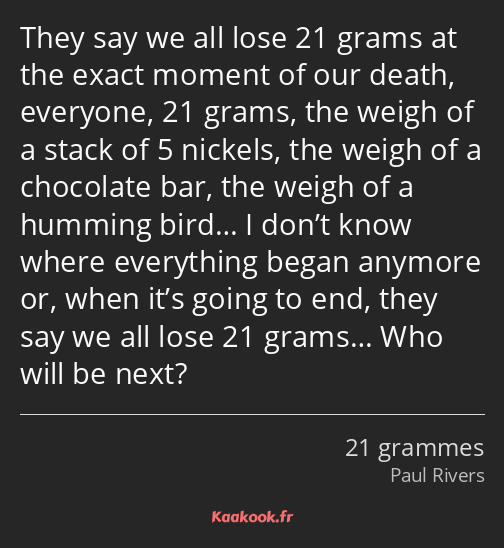 They say we all lose 21 grams at the exact moment of our death, everyone, 21 grams, the weigh of a…