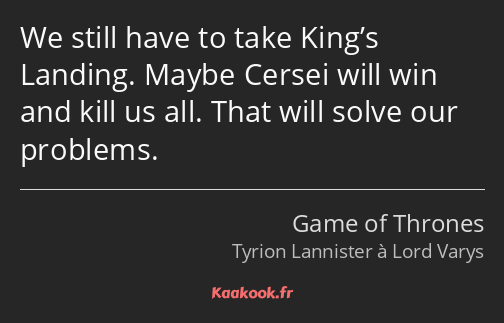 We still have to take King’s Landing. Maybe Cersei will win and kill us all. That will solve our…