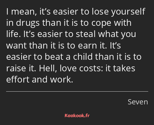 I mean, it’s easier to lose yourself in drugs than it is to cope with life. It’s easier to steal…