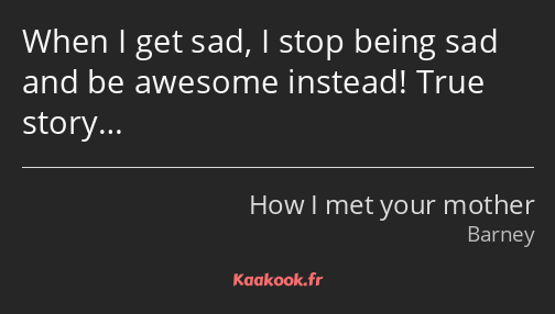 When I get sad, I stop being sad and be awesome instead! True story…