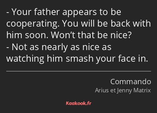 Your father appears to be cooperating. You will be back with him soon. Won’t that be nice? Not as…