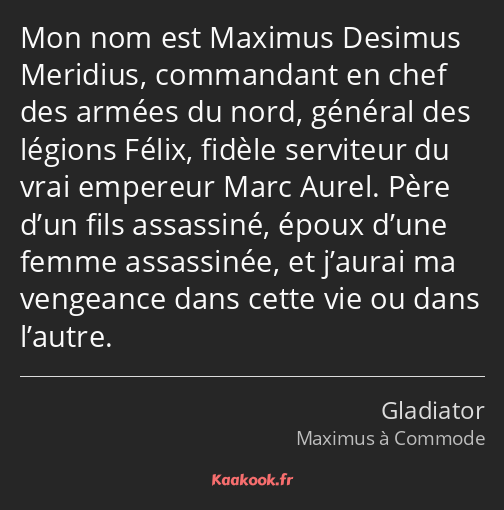 Mon nom est Maximus Desimus Meridius, commandant en chef des armées du nord, général des légions…