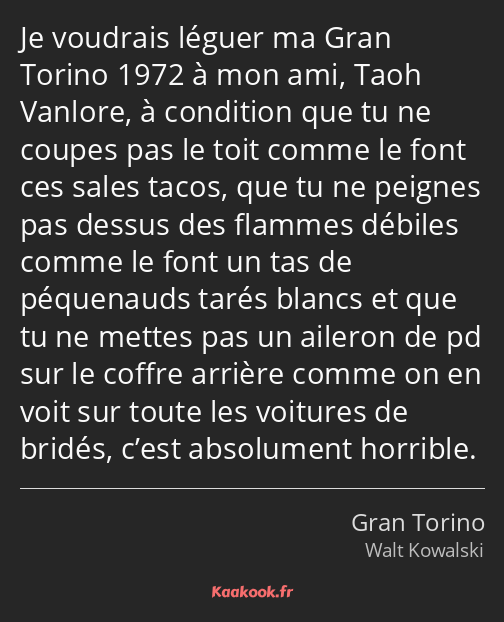 Je voudrais léguer ma Gran Torino 1972 à mon ami, Taoh Vanlore, à condition que tu ne coupes pas le…