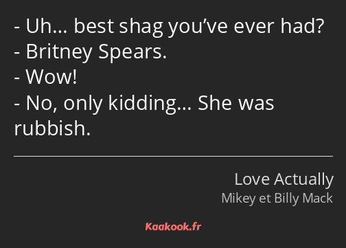 Uh… best shag you’ve ever had? Britney Spears. Wow! No, only kidding… She was rubbish.