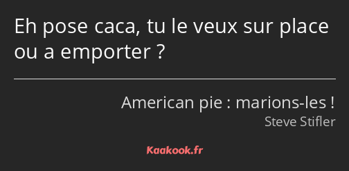 Eh pose caca, tu le veux sur place ou a emporter ?