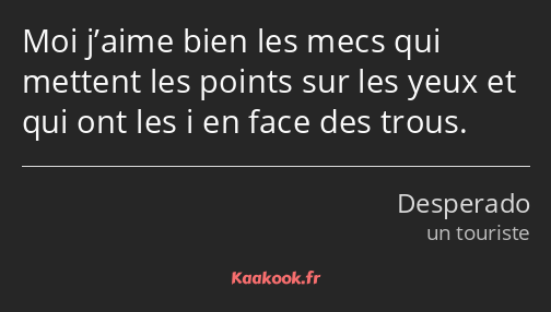 Moi j’aime bien les mecs qui mettent les points sur les yeux et qui ont les i en face des trous.