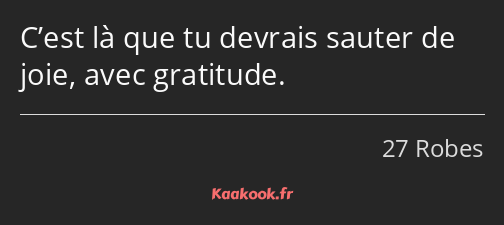 C’est là que tu devrais sauter de joie, avec gratitude.