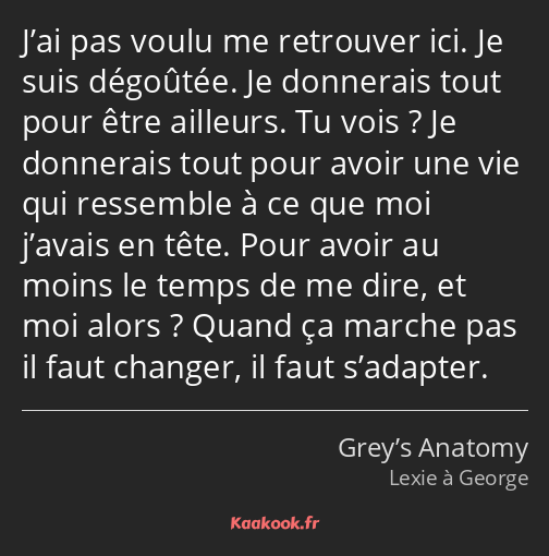 J’ai pas voulu me retrouver ici. Je suis dégoûtée. Je donnerais tout pour être ailleurs. Tu vois…