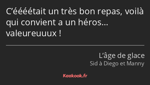 C’éééétait un très bon repas, voilà qui convient a un héros… valeureuuux !