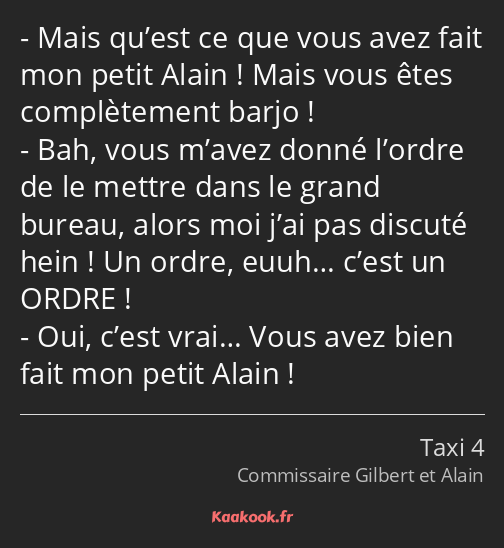 Mais qu’est ce que vous avez fait mon petit Alain ! Mais vous êtes complètement barjo ! Bah, vous…