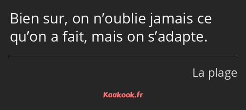 Bien sur, on n’oublie jamais ce qu’on a fait, mais on s’adapte.