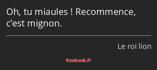 Oh, tu miaules ! Recommence, c’est mignon.