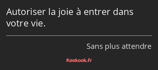 Autoriser la joie à entrer dans votre vie.