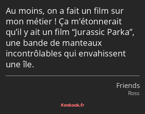 Au moins, on a fait un film sur mon métier ! Ça m’étonnerait qu’il y ait un film Jurassic Parka…