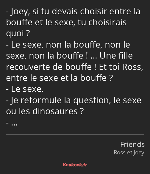 Joey, si tu devais choisir entre la bouffe et le sexe, tu choisirais quoi ? Le sexe, non la bouffe…