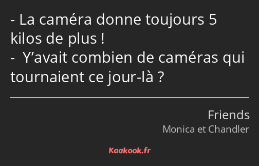 La caméra donne toujours 5 kilos de plus ! Y’avait combien de caméras qui tournaient ce jour-là ?