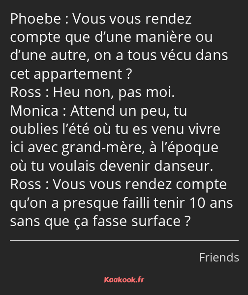 Vous vous rendez compte que d’une manière ou d’une autre, on a tous vécu dans cet appartement ? Heu…