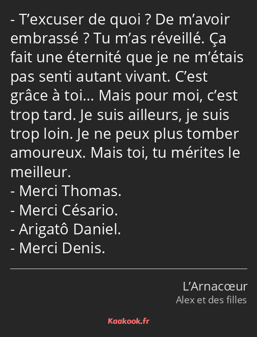 T’excuser de quoi ? De m’avoir embrassé ? Tu m’as réveillé. Ça fait une éternité que je ne m’étais…