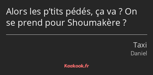 Alors les p’tits pédés, ça va ? On se prend pour Shoumakère ?