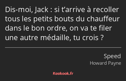 Dis-moi, Jack : si t’arrive à recoller tous les petits bouts du chauffeur dans le bon ordre, on va…