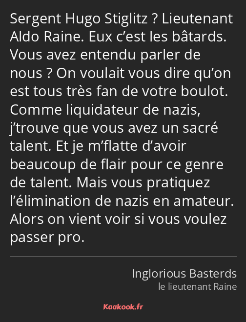 Sergent Hugo Stiglitz ? Lieutenant Aldo Raine. Eux c’est les bâtards. Vous avez entendu parler de…