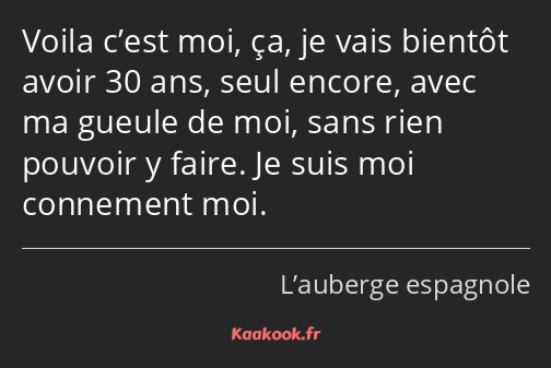 Voila c’est moi, ça, je vais bientôt avoir 30 ans, seul encore, avec ma gueule de moi, sans rien…