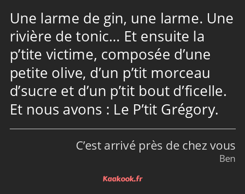 Une larme de gin, une larme. Une rivière de tonic… Et ensuite la p’tite victime, composée d’une…