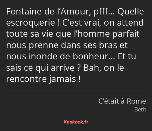 Fontaine de l’Amour, pfff… Quelle escroquerie ! C’est vrai, on attend toute sa vie que l’homme…