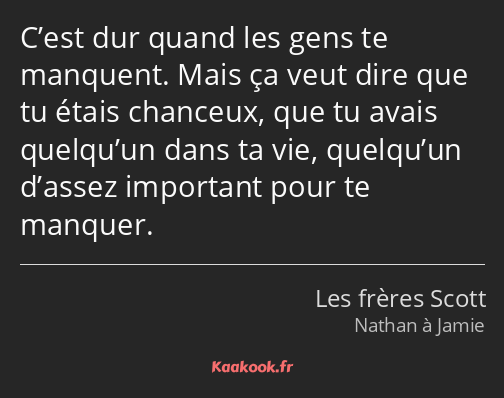 C’est dur quand les gens te manquent. Mais ça veut dire que tu étais chanceux, que tu avais…