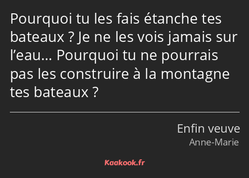 Pourquoi tu les fais étanche tes bateaux ? Je ne les vois jamais sur l’eau… Pourquoi tu ne pourrais…