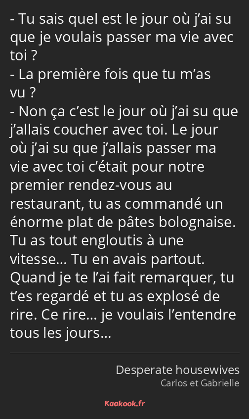 Tu sais quel est le jour où j’ai su que je voulais passer ma vie avec toi ? La première fois que tu…