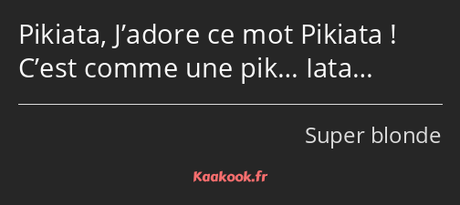 Pikiata, J’adore ce mot Pikiata ! C’est comme une pik… Iata…