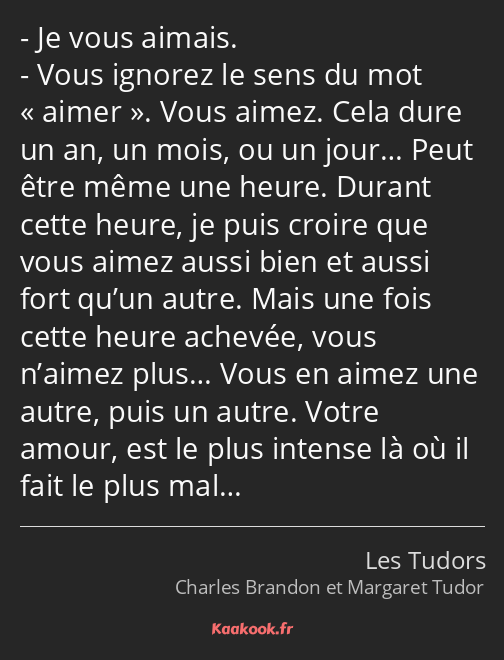 Je vous aimais. Vous ignorez le sens du mot aimer. Vous aimez. Cela dure un an, un mois, ou un…