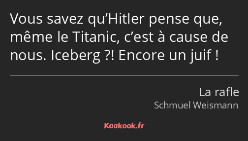 Vous savez qu’Hitler pense que, même le Titanic, c’est à cause de nous. Iceberg ?! Encore un juif !